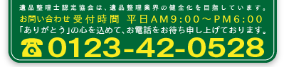 遺品整理認定協会は、遺品整理業界の健全化を目指しています。お問い合わせ受付時間　平日AM9:00～PM06:00　ありがとうの心を込めて、お電話をお待ち申し上げております。TEL:0123-42-0528