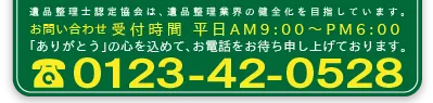 遺品整理認定協会は、遺品整理業界の健全化を目指しています。お問い合わせ受付時間　平日AM9:00～PM06:00　ありがとうの心を込めて、お電話をお待ち申し上げております。TEL:0123-42-0528