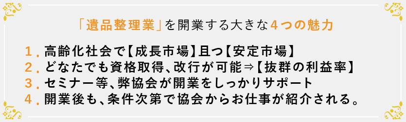 「遺品整理業」を開業する大きな４つの魅力：１．高齢化社会で【成長市場】且つ【安定市場】 ２．どなたでも資格取得、改行が可能⇒【抜群の利益率】 ３．セミナー等、弊協会が開業をしっかりサポート ４．開業後も、条件次第で協会からお仕事が紹介される。