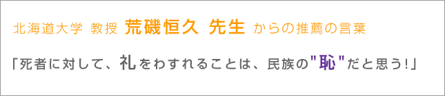 北海道大学 教授 荒磯恒久 先生 からの推薦の言葉｜「死者に対して、礼をわすれることは、民族の 恥 だと思う!」